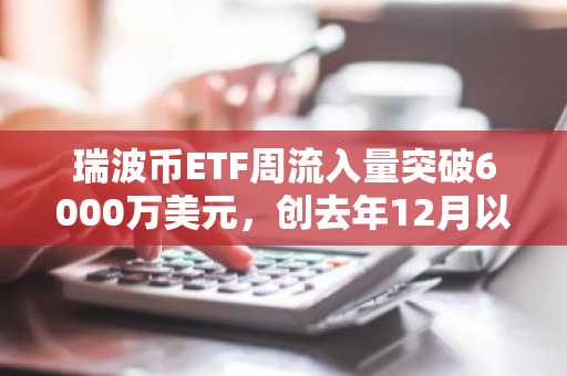 瑞波币ETF周流入量突破6000万美元，创去年12月以来最佳单周表现