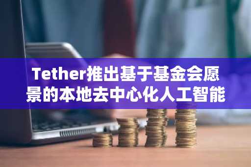 Tether推出基于基金会愿景的本地去中心化人工智能平台