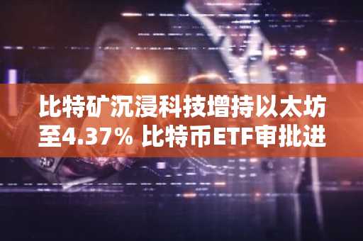 比特矿沉浸科技增持以太坊至4.37% 比特币ETF审批进展引发关注