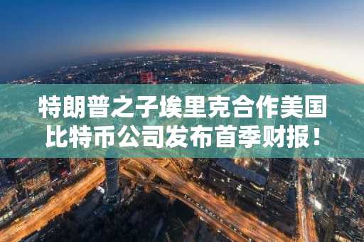 特朗普之子埃里克合作美国比特币公司发布首季财报！亏损巨大，详情披露！
