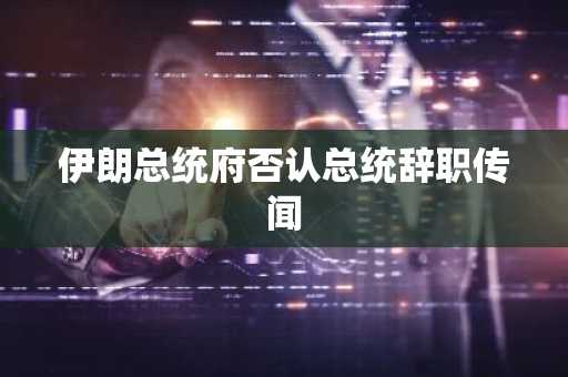 伊朗总统府否认总统辞职传闻