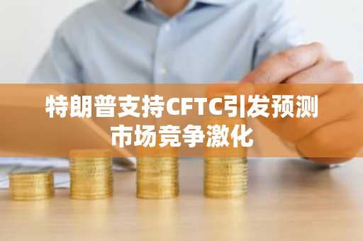 特朗普支持CFTC引发预测市场竞争激化