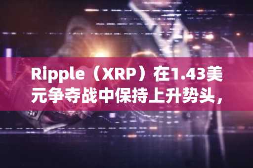Ripple（XRP）在1.43美元争夺战中保持上升势头，全球支付网络扩张助力