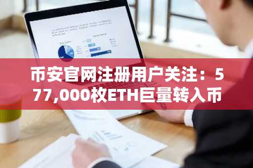 币安官网注册用户关注：577,000枚ETH巨量转入币安，市场波动预警