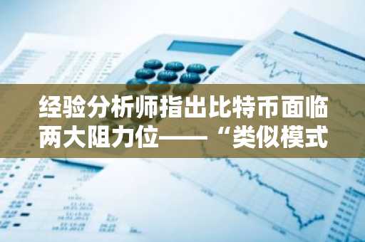 经验分析师指出比特币面临两大阻力位——“类似模式历史上已出现三次”
