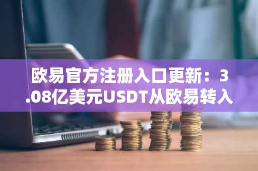 欧易官方注册入口更新：3.08亿美元USDT从欧易转入未知钱包引发关注