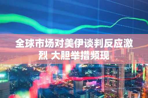 全球市场对美伊谈判反应激烈 大胆举措频现