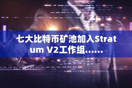 七大比特币矿池加入Stratum V2工作组……