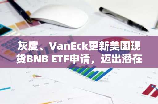 灰度、VanEck更新美国现货BNB ETF申请，迈出潜在上市关键一步。