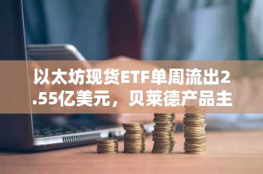 以太坊现货ETF单周流出2.55亿美元，贝莱德产品主导流出1.85亿美元