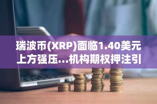 瑞波币(XRP)面临1.40美元上方强压…机构期权押注引关注