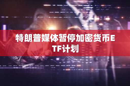 特朗普媒体暂停加密货币ETF计划