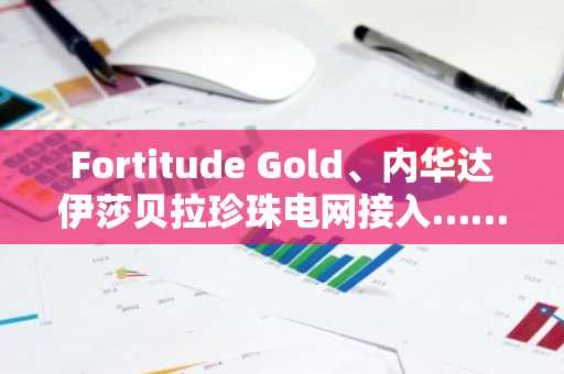 Fortitude Gold、内华达伊莎贝拉珍珠电网接入……降低生产成本·加快猩红北部开发速度