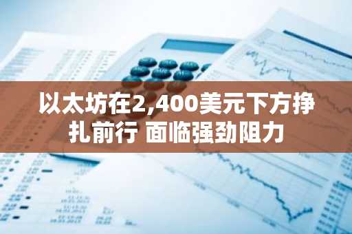 以太坊在2,400美元下方挣扎前行 面临强劲阻力