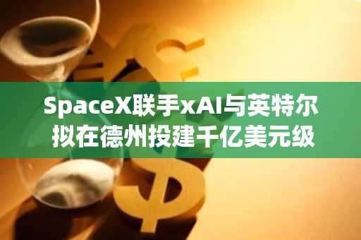 SpaceX联手xAI与英特尔 拟在德州投建千亿美元级"泰拉晶圆"芯片厂