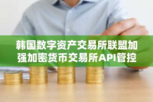 韩国数字资产交易所联盟加强加密货币交易所API管控