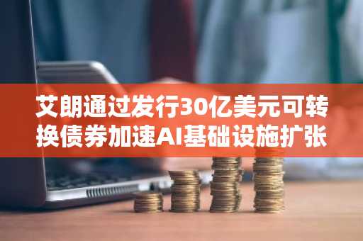 艾朗通过发行30亿美元可转换债券加速AI基础设施扩张