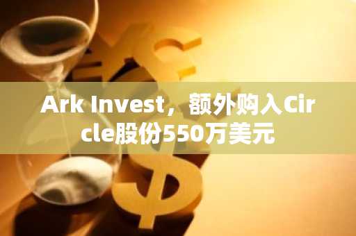 Ark Invest，额外购入Circle股份550万美元