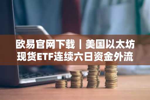 欧易官网下载｜美国以太坊现货ETF连续六日资金外流
