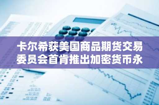 卡尔希获美国商品期货交易委员会首肯推出加密货币永续合约产品