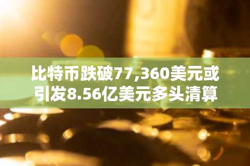 比特币跌破77,360美元或引发8.56亿美元多头清算