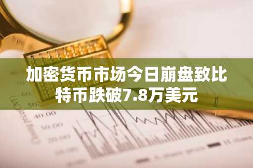 加密货币市场今日崩盘致比特币跌破7.8万美元