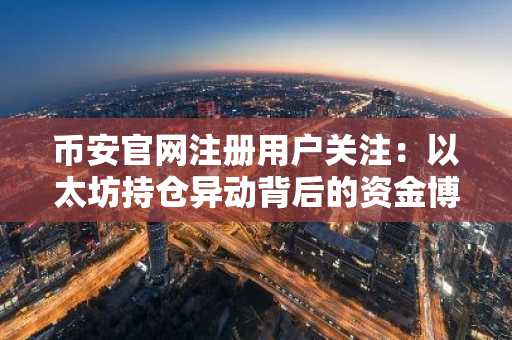 币安官网注册用户关注：以太坊持仓异动背后的资金博弈