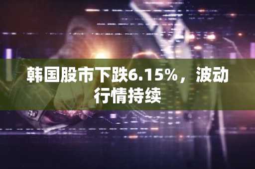 韩国股市下跌6.15%，波动行情持续