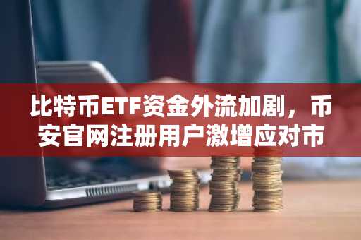 比特币ETF资金外流加剧，币安官网注册用户激增应对市场波动