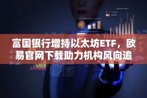 富国银行增持以太坊ETF，欧易官网下载助力机构风向追踪